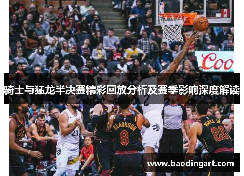 骑士与猛龙半决赛精彩回放分析及赛季影响深度解读