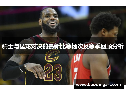 骑士与猛龙对决的最新比赛场次及赛季回顾分析