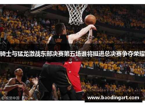 骑士与猛龙激战东部决赛第五场谁将挺进总决赛争夺荣耀