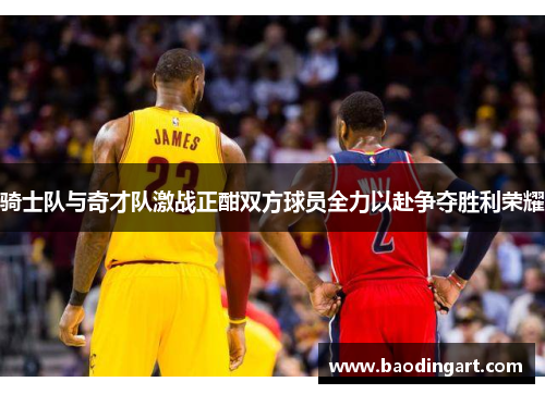 骑士队与奇才队激战正酣双方球员全力以赴争夺胜利荣耀