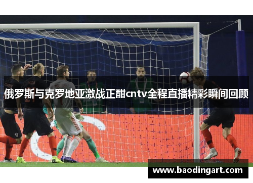 俄罗斯与克罗地亚激战正酣cntv全程直播精彩瞬间回顾